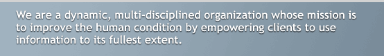 We are a dynamic, multi-disciplined organization whose mission is to improve the human condition by empowering clients to use information to its fullest extent. Since our inception, we have devloped innovative research methodologies and reporting systems to better meet the needs of our clients and we will continue to develop areas of expertise which will enhance the body of knowledge in the social sciences.